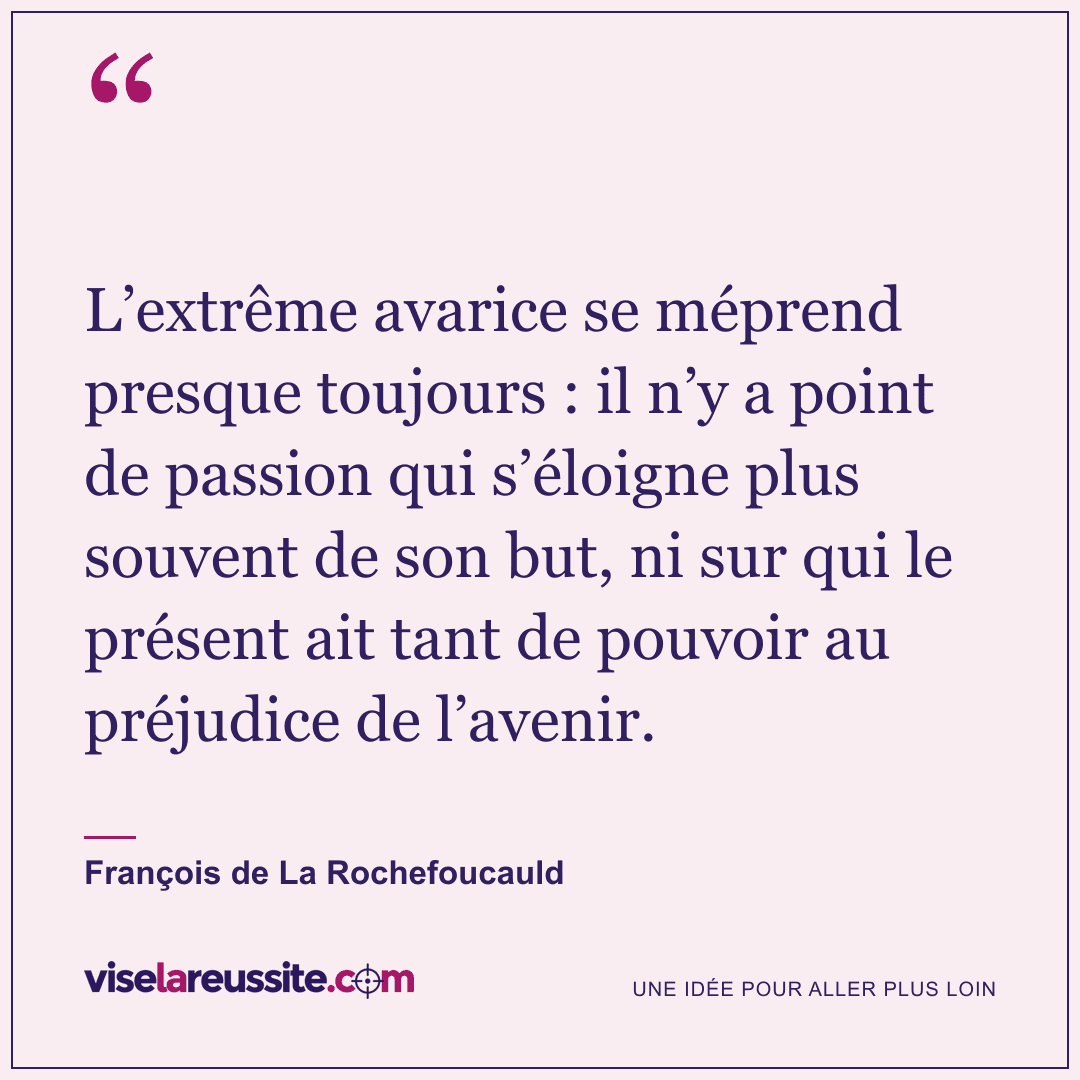 « L’extrême avarice se méprend presque toujours : il n’y a point de passion qui s’éloigne plus souvent de son but, ni sur qui le présent ait tant de pouvoir au préjudice de l’avenir. » — François de La Rochefoucauld — Vise la Réussite
