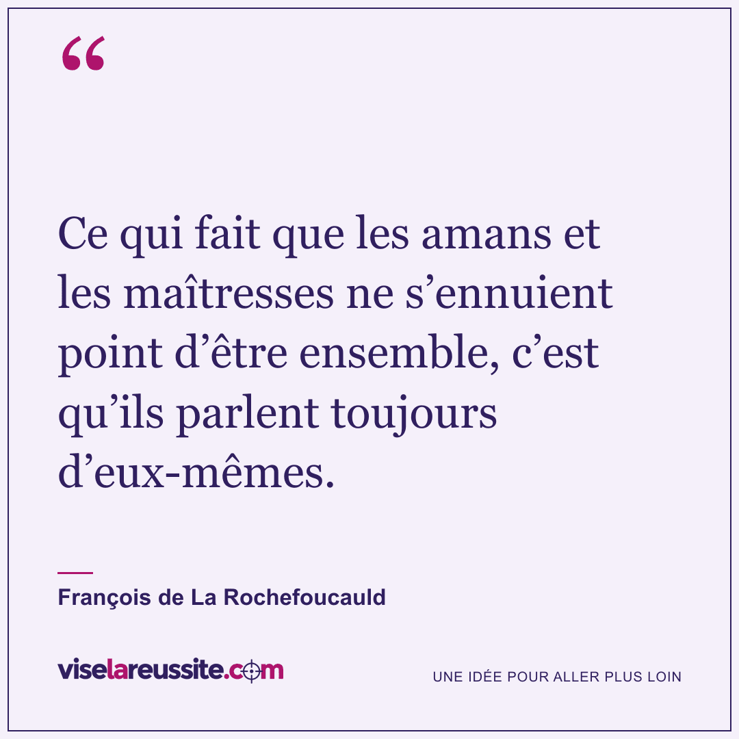 « Ce qui fait que les amans et les maîtresses ne s’ennuient point d’être ensemble, c’est qu’ils parlent toujours d’eux-mêmes. » — François de La Rochefoucauld — Vise la Réussite
