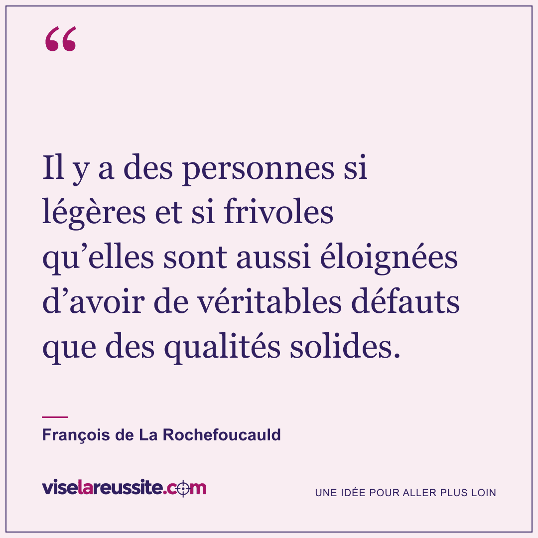 « Il y a des personnes si légères et si frivoles qu’elles sont aussi éloignées d’avoir de véritables défauts que des qualités solides. » — François de La Rochefoucauld — Vise la Réussite