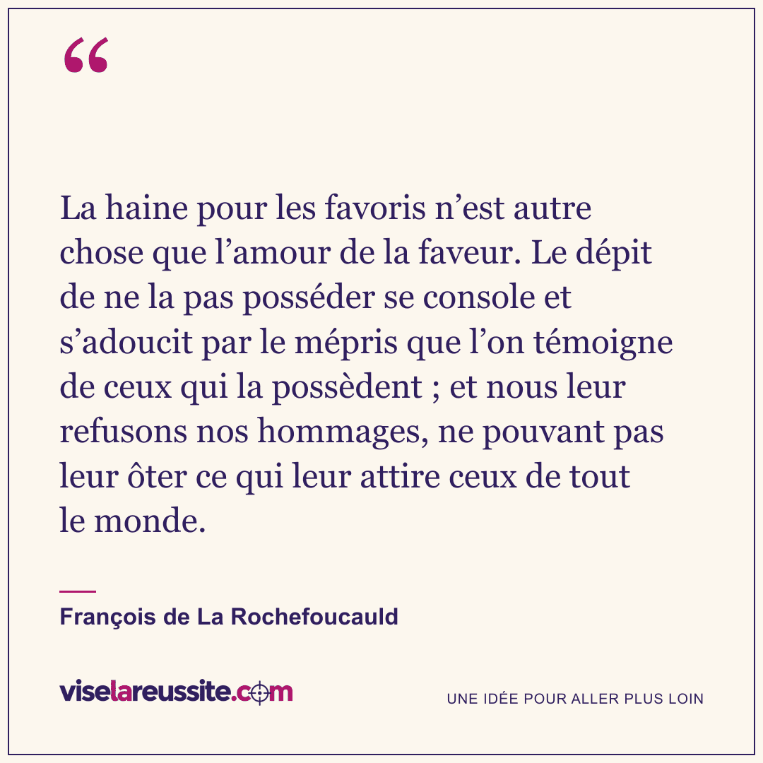 « La haine pour les favoris n’est autre chose que l’amour de la faveur. Le dépit de ne la pas posséder se console et s’adoucit par le mépris que l’on témoigne de ceux qui la possèdent ; et nous leur refusons nos hommages, ne pouvant pas leur ôter ce qui leur attire ceux de tout le monde. » — François de La Rochefoucauld — Vise la Réussite