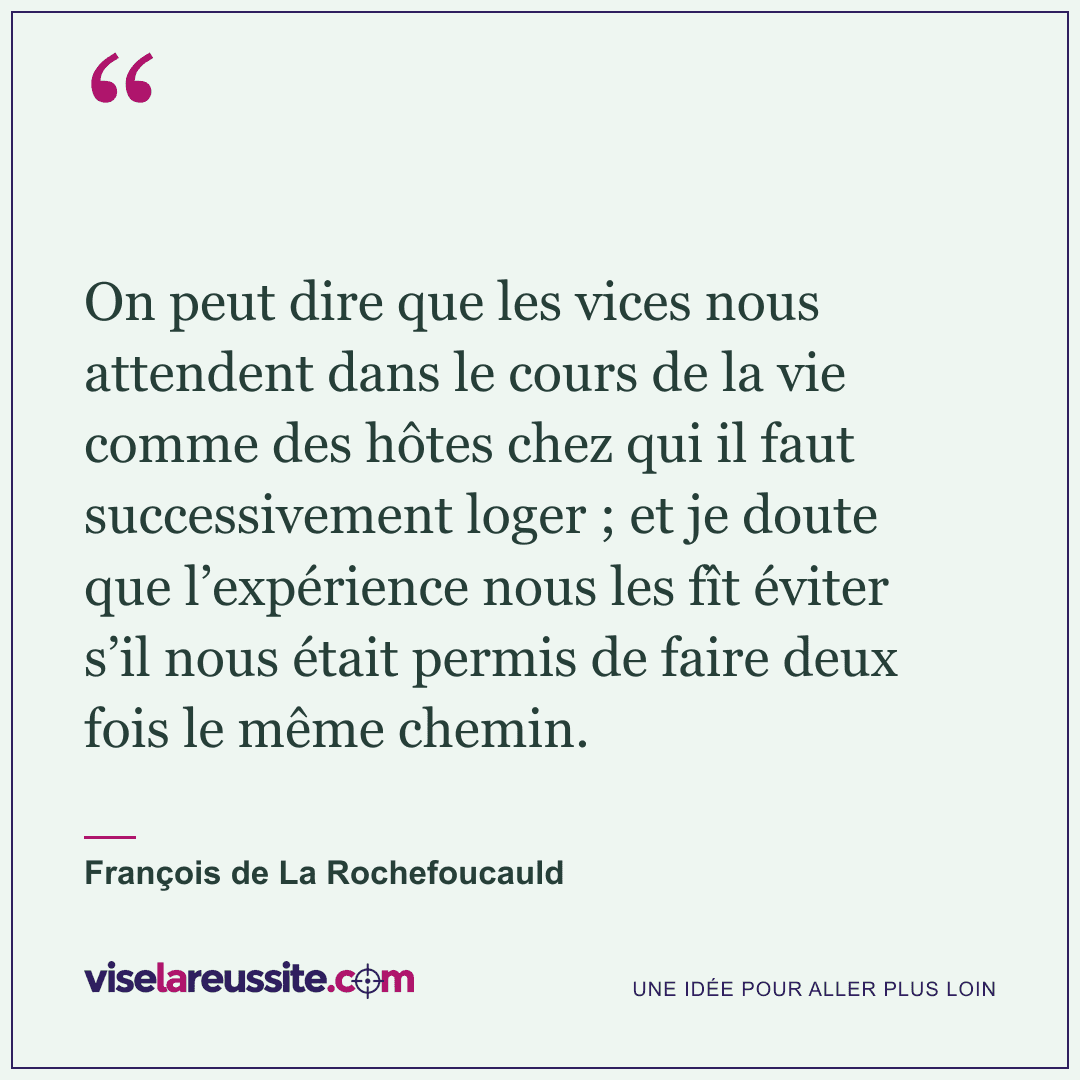 « On peut dire que les vices nous attendent dans le cours de la vie comme des hôtes chez qui il faut successivement loger ; et je doute que l’expérience nous les fît éviter s’il nous était permis de faire deux fois le même chemin. » — François de La Rochefoucauld — Vise la Réussite