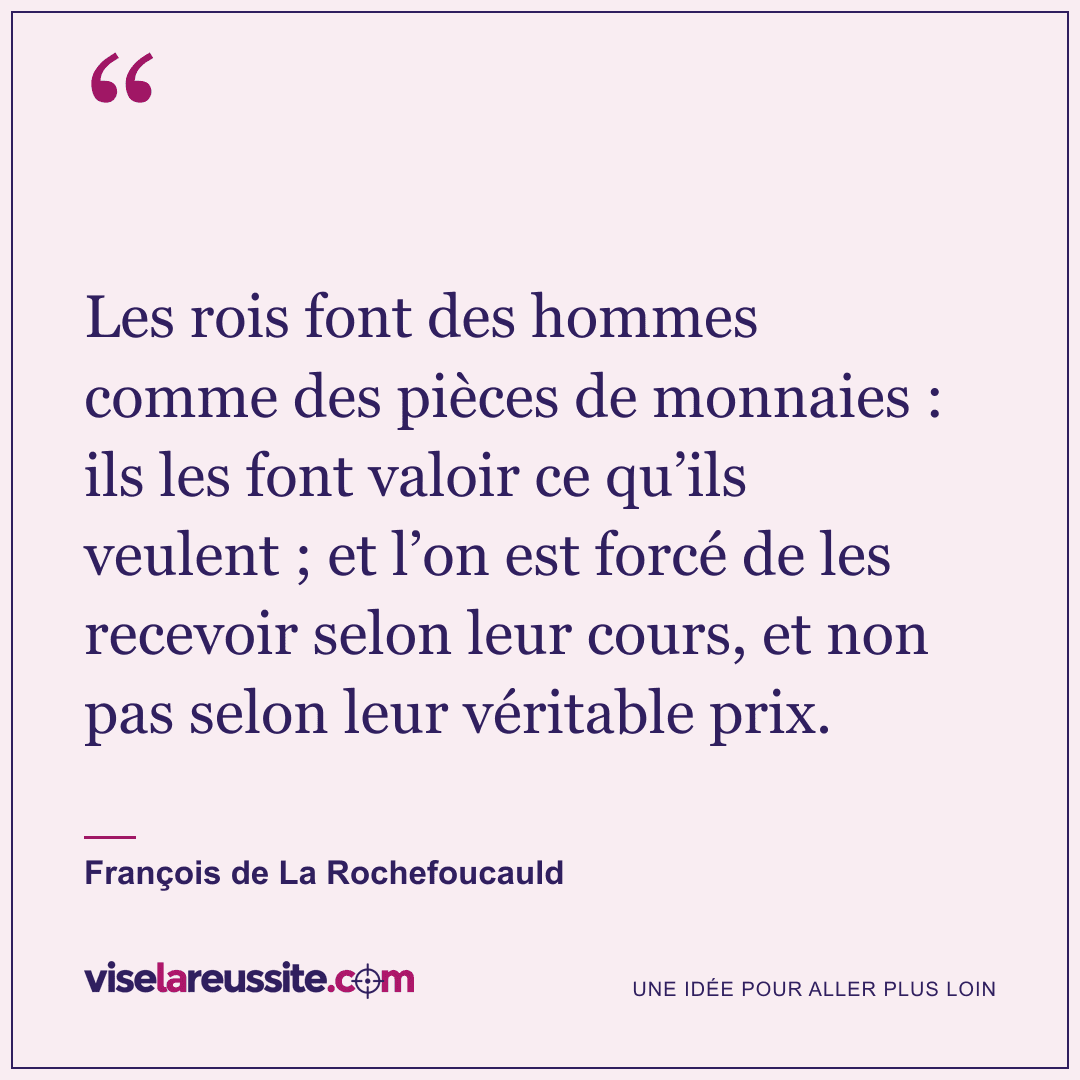 « Les rois font des hommes comme des pièces de monnaies : ils les font valoir ce qu’ils veulent ; et l’on est forcé de les recevoir selon leur cours, et non pas selon leur véritable prix. » — François de La Rochefoucauld — Vise la Réussite