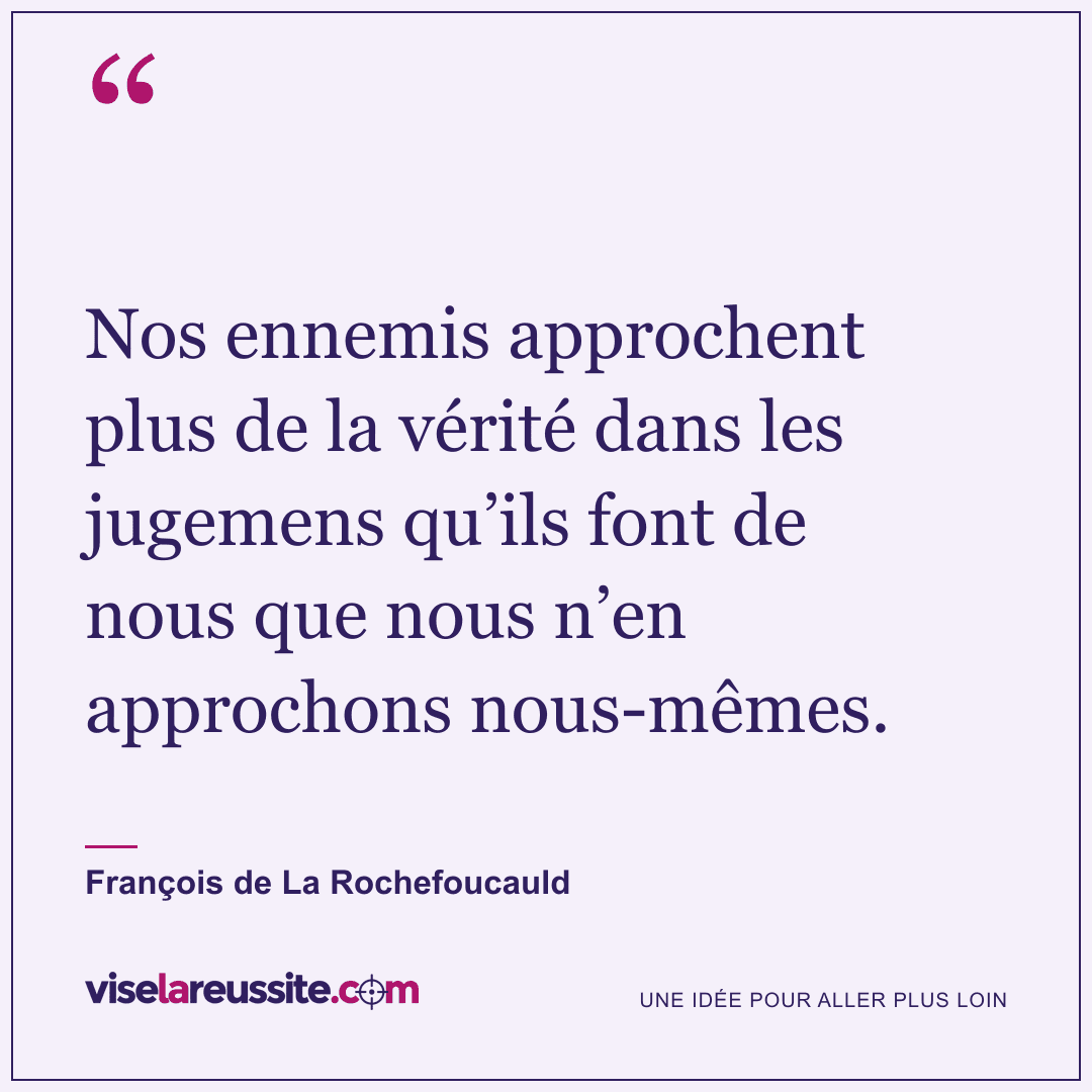 « Nos ennemis approchent plus de la vérité dans les jugemens qu’ils font de nous que nous n’en approchons nous-mêmes. » — François de La Rochefoucauld — Vise la Réussite