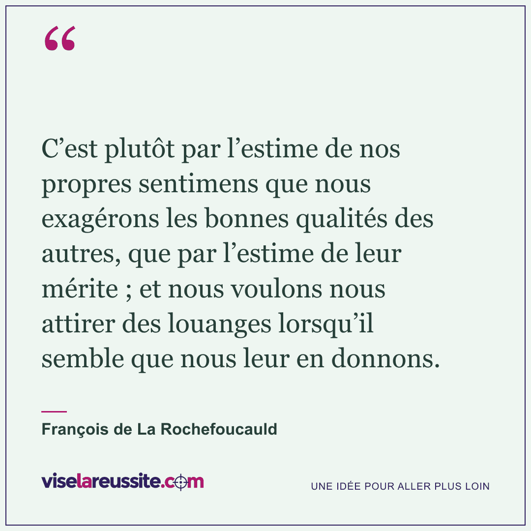 « C’est plutôt par l’estime de nos propres sentimens que nous exagérons les bonnes qualités des autres, que par l’estime de leur mérite ; et nous voulons nous attirer des louanges lorsqu’il semble que nous leur en donnons. » — François de La Rochefoucauld — Vise la Réussite