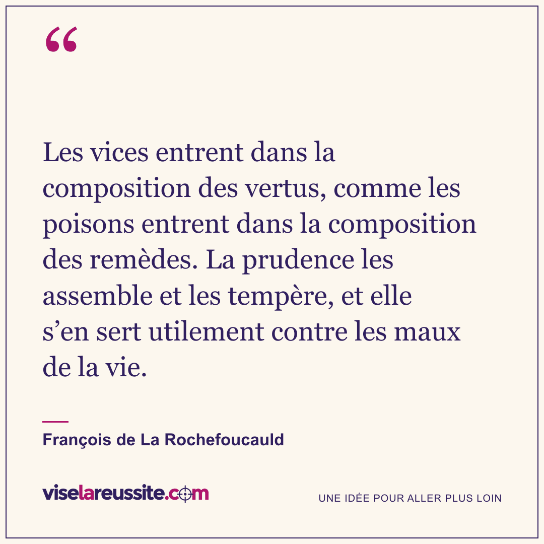 « Les vices entrent dans la composition des vertus, comme les poisons entrent dans la composition des remèdes. La prudence les assemble et les tempère, et elle s’en sert utilement contre les maux de la vie. » — François de La Rochefoucauld — Vise la Réussite