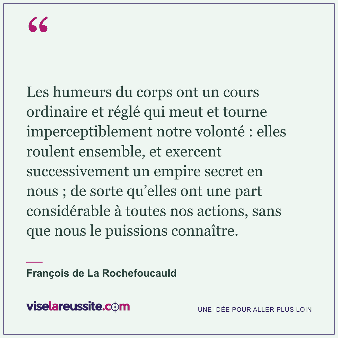 « Les humeurs du corps ont un cours ordinaire et réglé qui meut et tourne imperceptiblement notre volonté : elles roulent ensemble, et exercent successivement un empire secret en nous ; de sorte qu’elles ont une part considérable à toutes nos actions, sans que nous le puissions connaître. » — François de La Rochefoucauld — Vise la Réussite