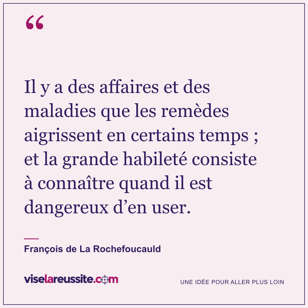 « Il y a des affaires et des maladies que les remèdes aigrissent en certains temps ; et la grande habileté consiste à connaître quand il est dangereux d’en user. » — François de La Rochefoucauld — Vise la Réussite