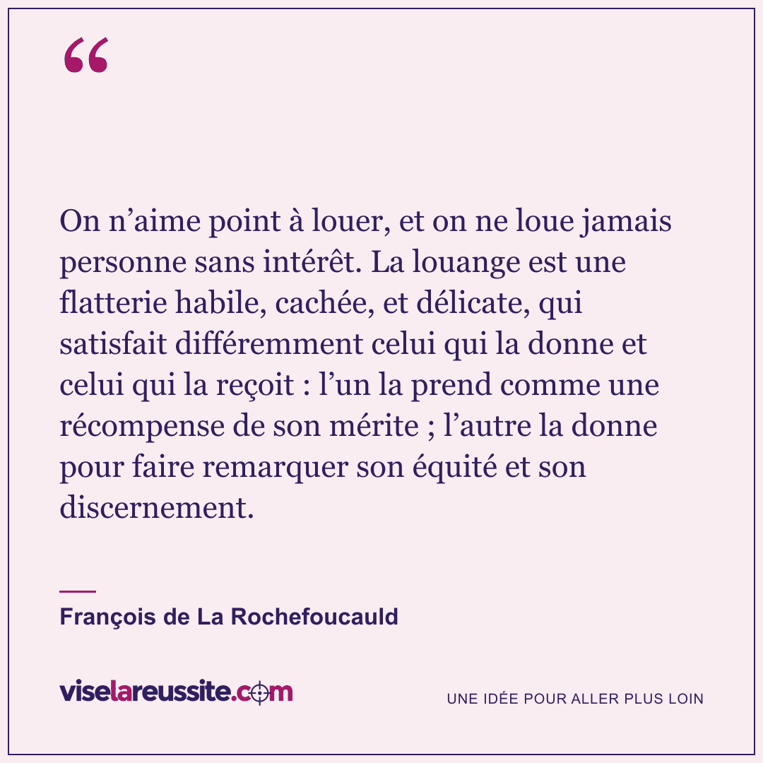 « On n’aime point à louer, et on ne loue jamais personne sans intérêt. La louange est une flatterie habile, cachée, et délicate, qui satisfait différemment celui qui la donne et celui qui la reçoit : l’un la prend comme une récompense de son mérite ; l’autre la donne pour faire remarquer son équité et son discernement. » — François de La Rochefoucauld — Vise la Réussite
