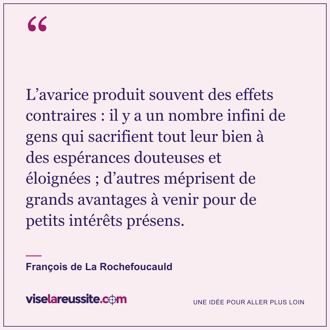 « L’avarice produit souvent des effets contraires : il y a un nombre infini de gens qui sacrifient tout leur bien à des espérances douteuses et éloignées ; d’autres méprisent de grands avantages à venir pour de petits intérêts présens. » — François de La Rochefoucauld — Vise la Réussite