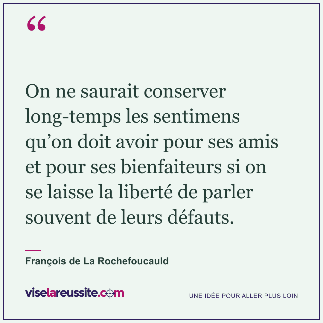 « On ne saurait conserver long-temps les sentimens qu’on doit avoir pour ses amis et pour ses bienfaiteurs si on se laisse la liberté de parler souvent de leurs défauts. » — François de La Rochefoucauld — Vise la Réussite