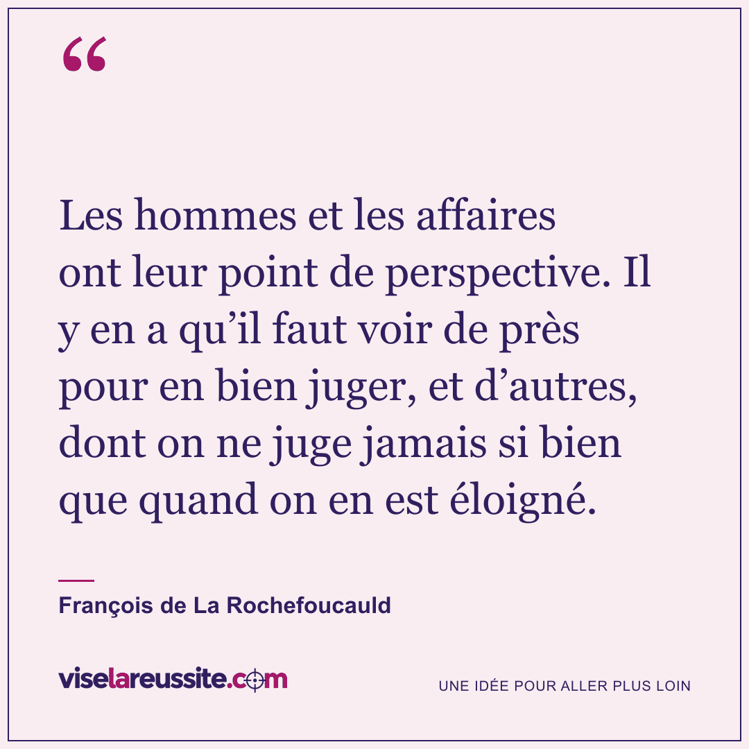 « Les hommes et les affaires ont leur point de perspective. Il y en a qu’il faut voir de près pour en bien juger, et d’autres, dont on ne juge jamais si bien que quand on en est éloigné. » — François de La Rochefoucauld — Vise la Réussite