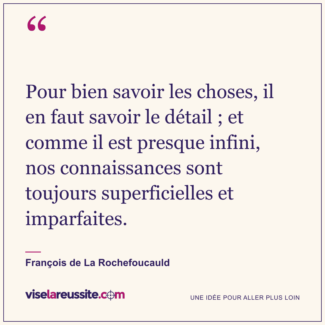 « Pour bien savoir les choses, il en faut savoir le détail ; et comme il est presque infini, nos connaissances sont toujours superficielles et imparfaites. » — François de La Rochefoucauld — Vise la Réussite