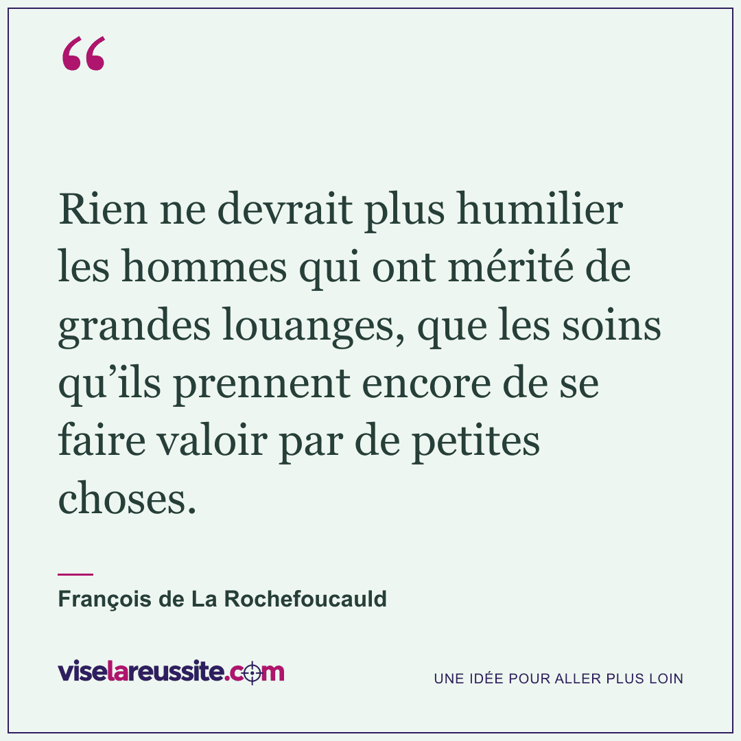 « Rien ne devrait plus humilier les hommes qui ont mérité de grandes louanges, que les soins qu’ils prennent encore de se faire valoir par de petites choses. » — François de La Rochefoucauld — Vise la Réussite