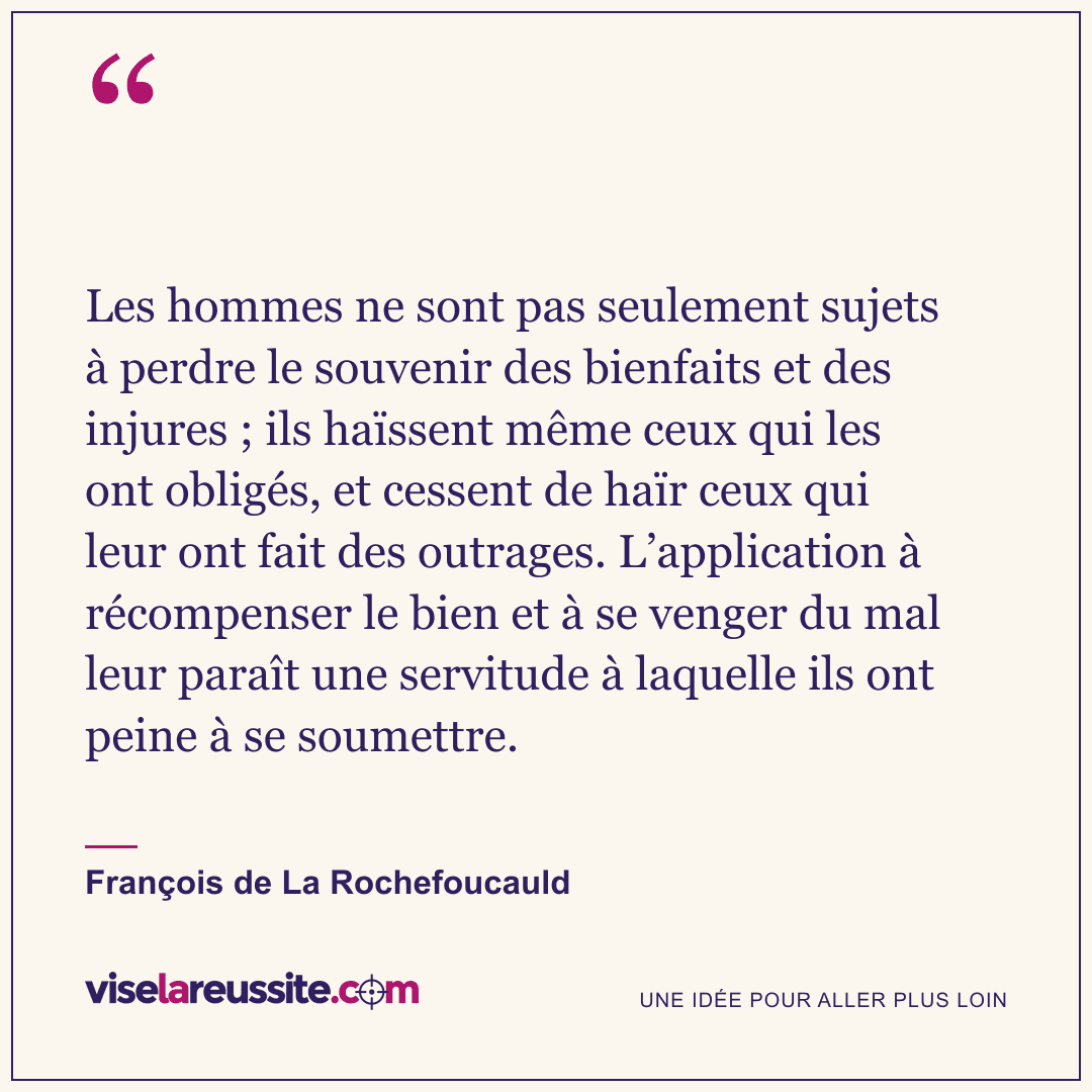 « Les hommes ne sont pas seulement sujets à perdre le souvenir des bienfaits et des injures ; ils haïssent même ceux qui les ont obligés, et cessent de haïr ceux qui leur ont fait des outrages. L’application à récompenser le bien et à se venger du mal leur paraît une servitude à laquelle ils ont peine à se soumettre. » — François de La Rochefoucauld — Vise la Réussite