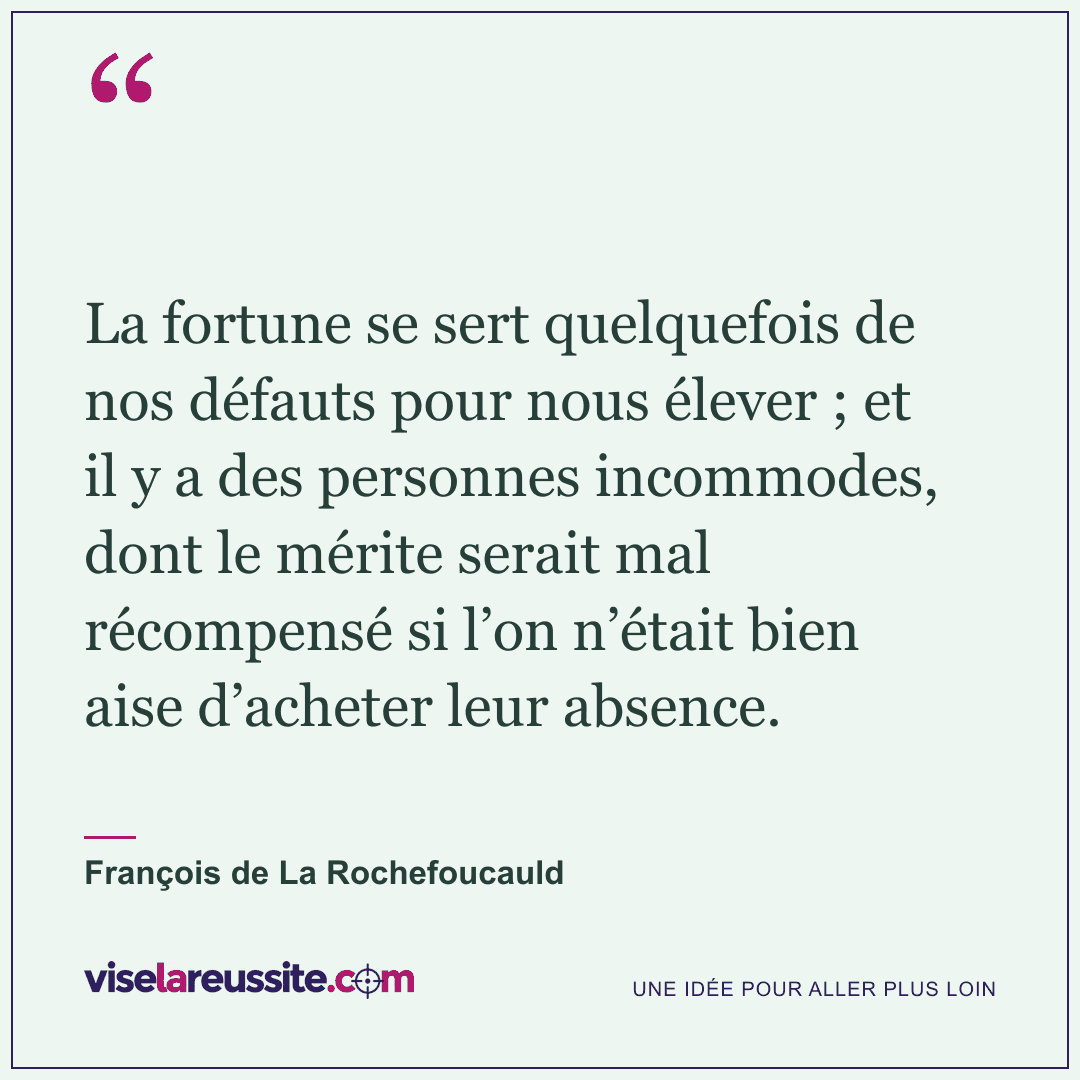 « La fortune se sert quelquefois de nos défauts pour nous élever ; et il y a des personnes incommodes, dont le mérite serait mal récompensé si l’on n’était bien aise d’acheter leur absence. » — François de La Rochefoucauld — Vise la Réussite