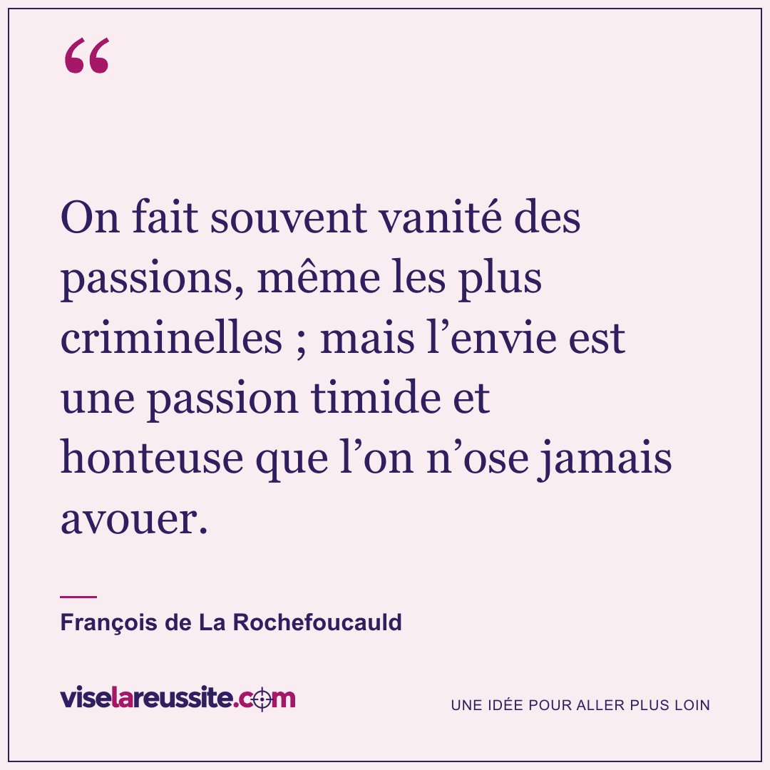 « On fait souvent vanité des passions, même les plus criminelles ; mais l’envie est une passion timide et honteuse que l’on n’ose jamais avouer. » — François de La Rochefoucauld — Vise la Réussite