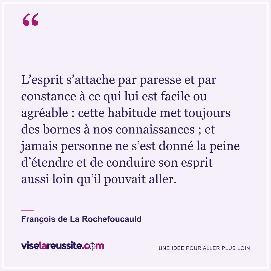« L’esprit s’attache par paresse et par constance à ce qui lui est facile ou agréable : cette habitude met toujours des bornes à nos connaissances ; et jamais personne ne s’est donné la peine d’étendre et de conduire son esprit aussi loin qu’il pouvait aller. » — François de La Rochefoucauld — Vise la Réussite