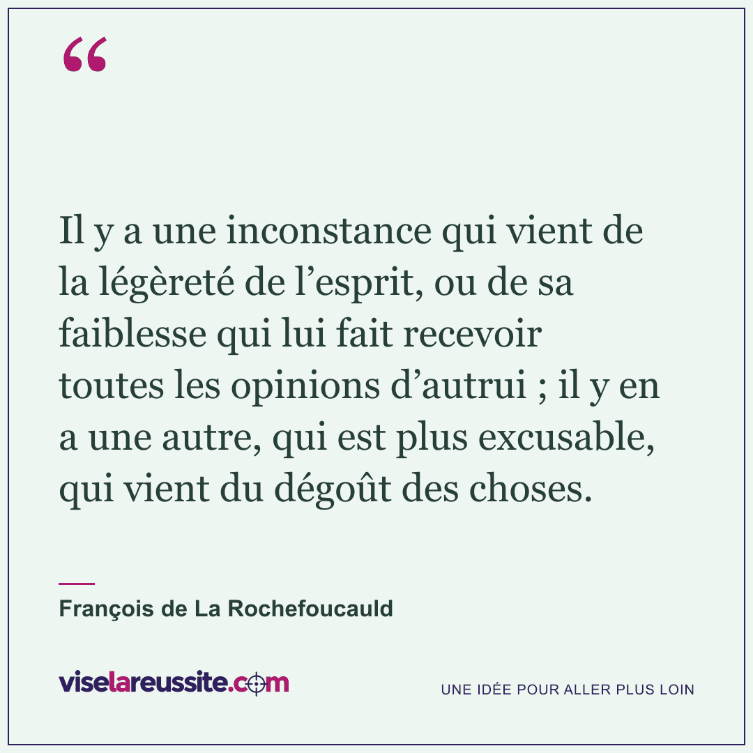 « Il y a une inconstance qui vient de la légèreté de l’esprit, ou de sa faiblesse qui lui fait recevoir toutes les opinions d’autrui ; il y en a une autre, qui est plus excusable, qui vient du dégoût des choses. » — François de La Rochefoucauld — Vise la Réussite
