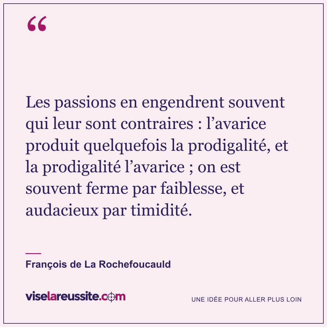 « Les passions en engendrent souvent qui leur sont contraires : l’avarice produit quelquefois la prodigalité, et la prodigalité l’avarice ; on est souvent ferme par faiblesse, et audacieux par timidité. » — François de La Rochefoucauld — Vise la Réussite