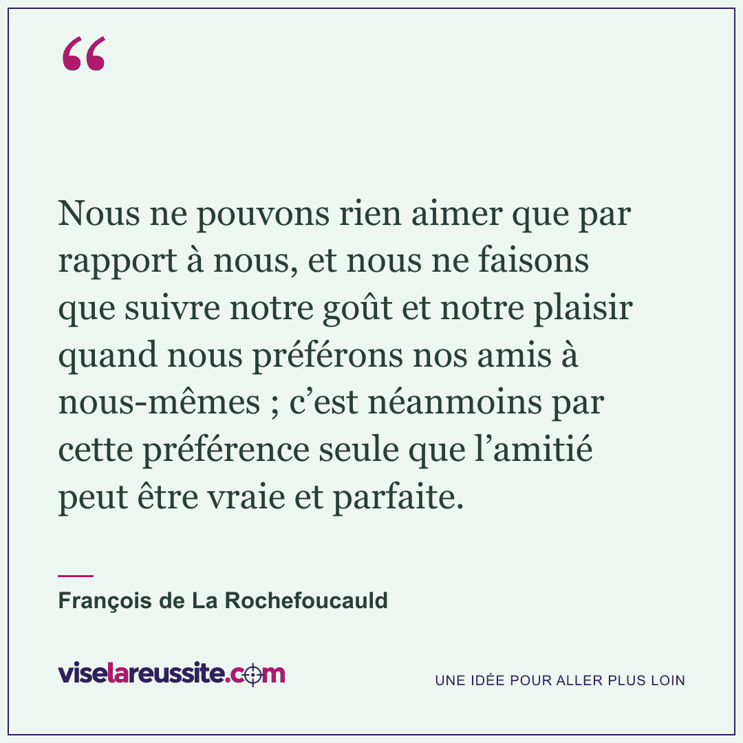 « Nous ne pouvons rien aimer que par rapport à nous, et nous ne faisons que suivre notre goût et notre plaisir quand nous préférons nos amis à nous-mêmes ; c’est néanmoins par cette préférence seule que l’amitié peut être vraie et parfaite. » — François de La Rochefoucauld — Vise la Réussite