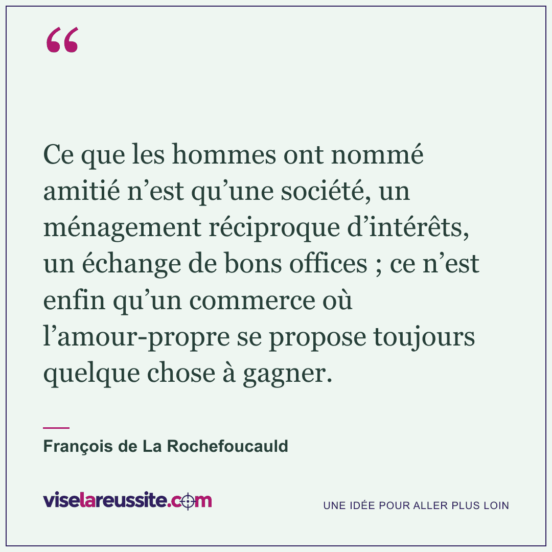 « Ce que les hommes ont nommé amitié n’est qu’une société, un ménagement réciproque d’intérêts, un échange de bons offices ; ce n’est enfin qu’un commerce où l’amour-propre se propose toujours quelque chose à gagner. » — François de La Rochefoucauld — Vise la Réussite