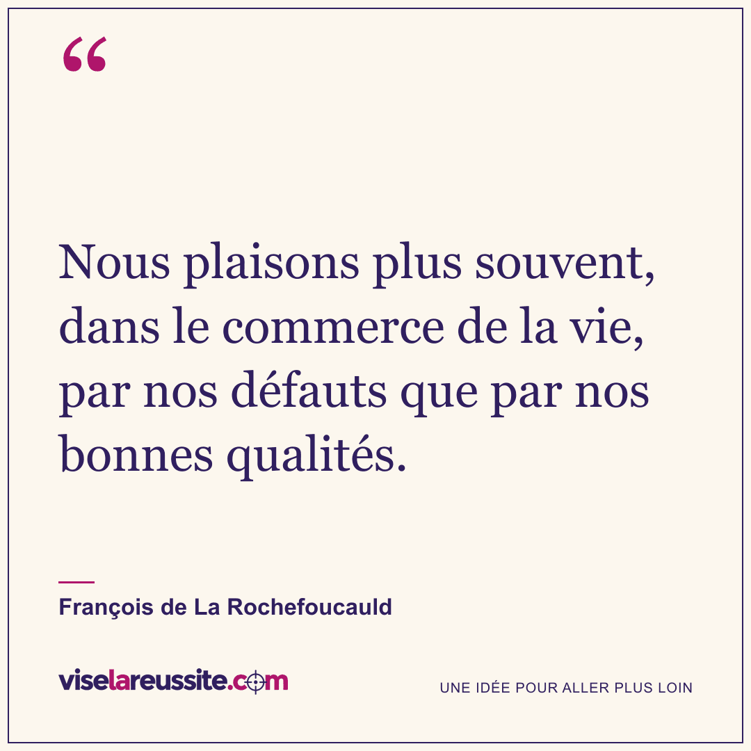 « Nous plaisons plus souvent, dans le commerce de la vie, par nos défauts que par nos bonnes qualités. » — François de La Rochefoucauld — Vise la Réussite