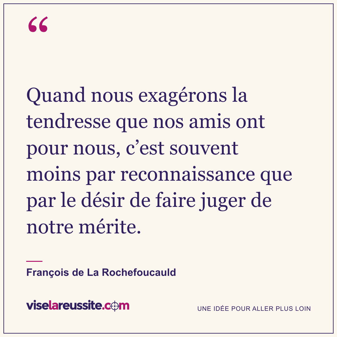 « Quand nous exagérons la tendresse que nos amis ont pour nous, c’est souvent moins par reconnaissance que par le désir de faire juger de notre mérite. » — François de La Rochefoucauld — Vise la Réussite