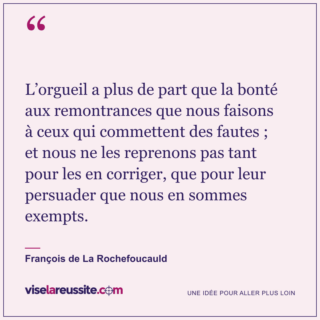« L’orgueil a plus de part que la bonté aux remontrances que nous faisons à ceux qui commettent des fautes ; et nous ne les reprenons pas tant pour les en corriger, que pour leur persuader que nous en sommes exempts. » — François de La Rochefoucauld — Vise la Réussite