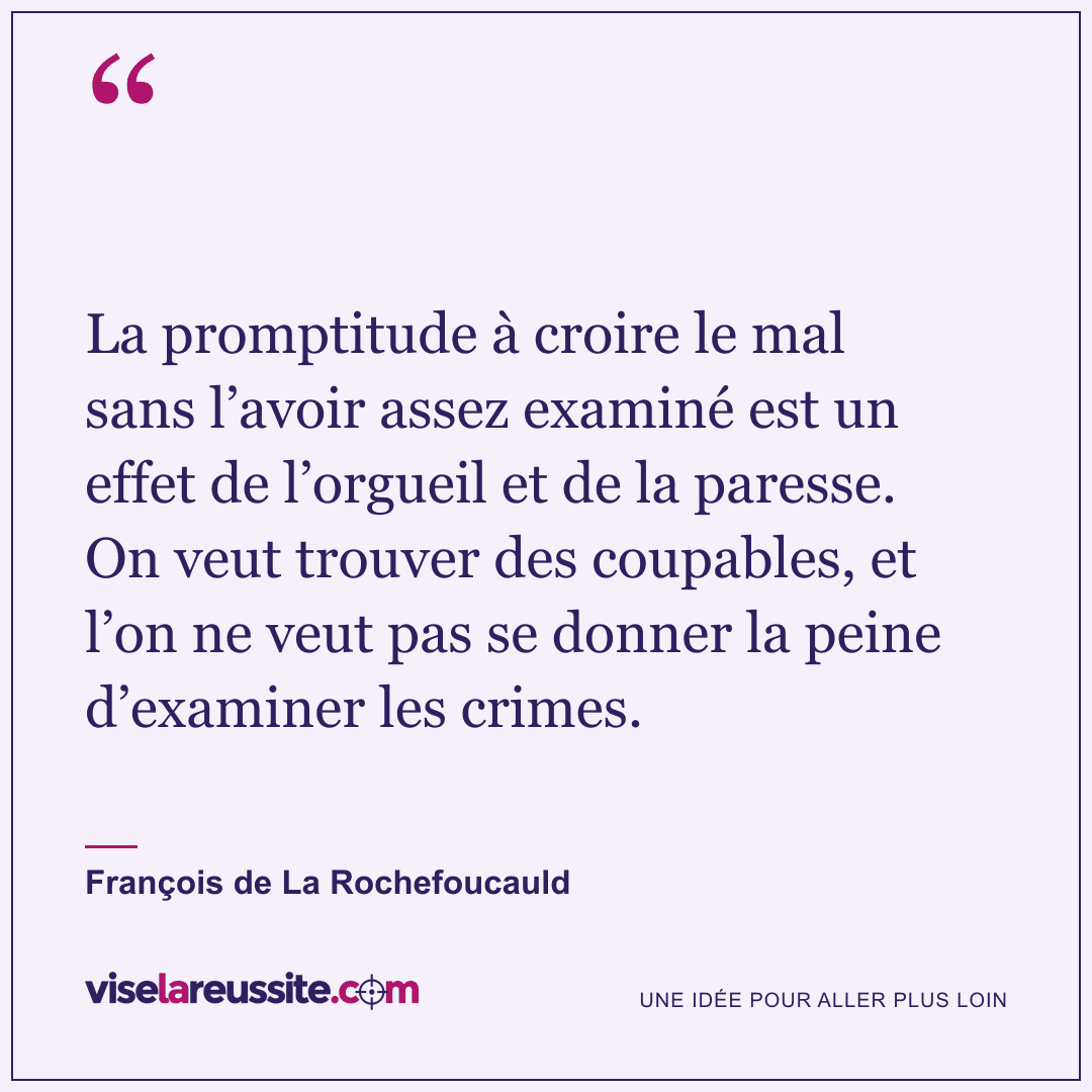 « La promptitude à croire le mal sans l’avoir assez examiné est un effet de l’orgueil et de la paresse. On veut trouver des coupables, et l’on ne veut pas se donner la peine d’examiner les crimes. » — François de La Rochefoucauld — Vise la Réussite