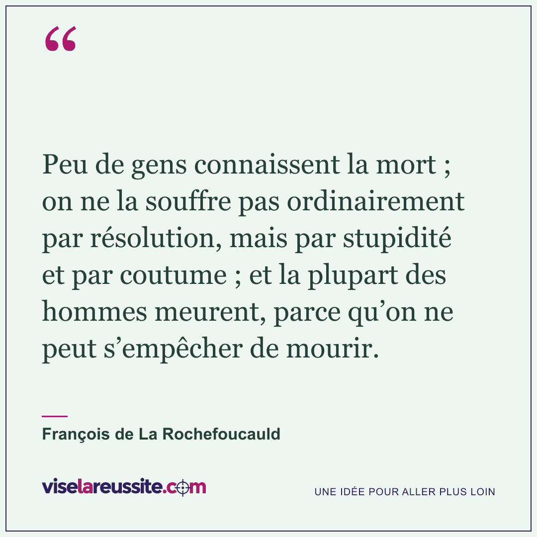 « Peu de gens connaissent la mort ; on ne la souffre pas ordinairement par résolution, mais par stupidité et par coutume ; et la plupart des hommes meurent, parce qu’on ne peut s’empêcher de mourir. » — François de La Rochefoucauld — Vise la Réussite