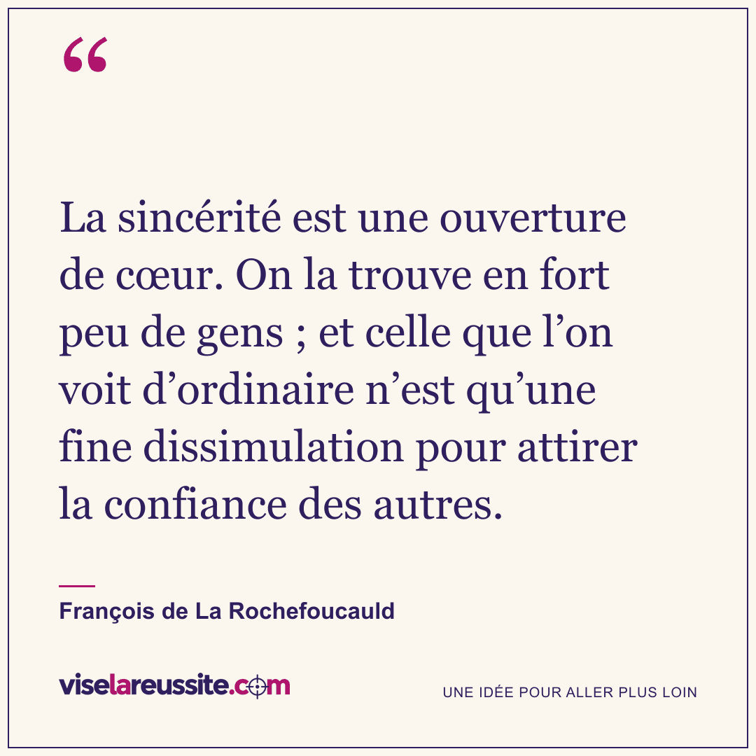 « La sincérité est une ouverture de cœur. On la trouve en fort peu de gens ; et celle que l’on voit d’ordinaire n’est qu’une fine dissimulation pour attirer la confiance des autres. » — François de La Rochefoucauld — Vise la Réussite