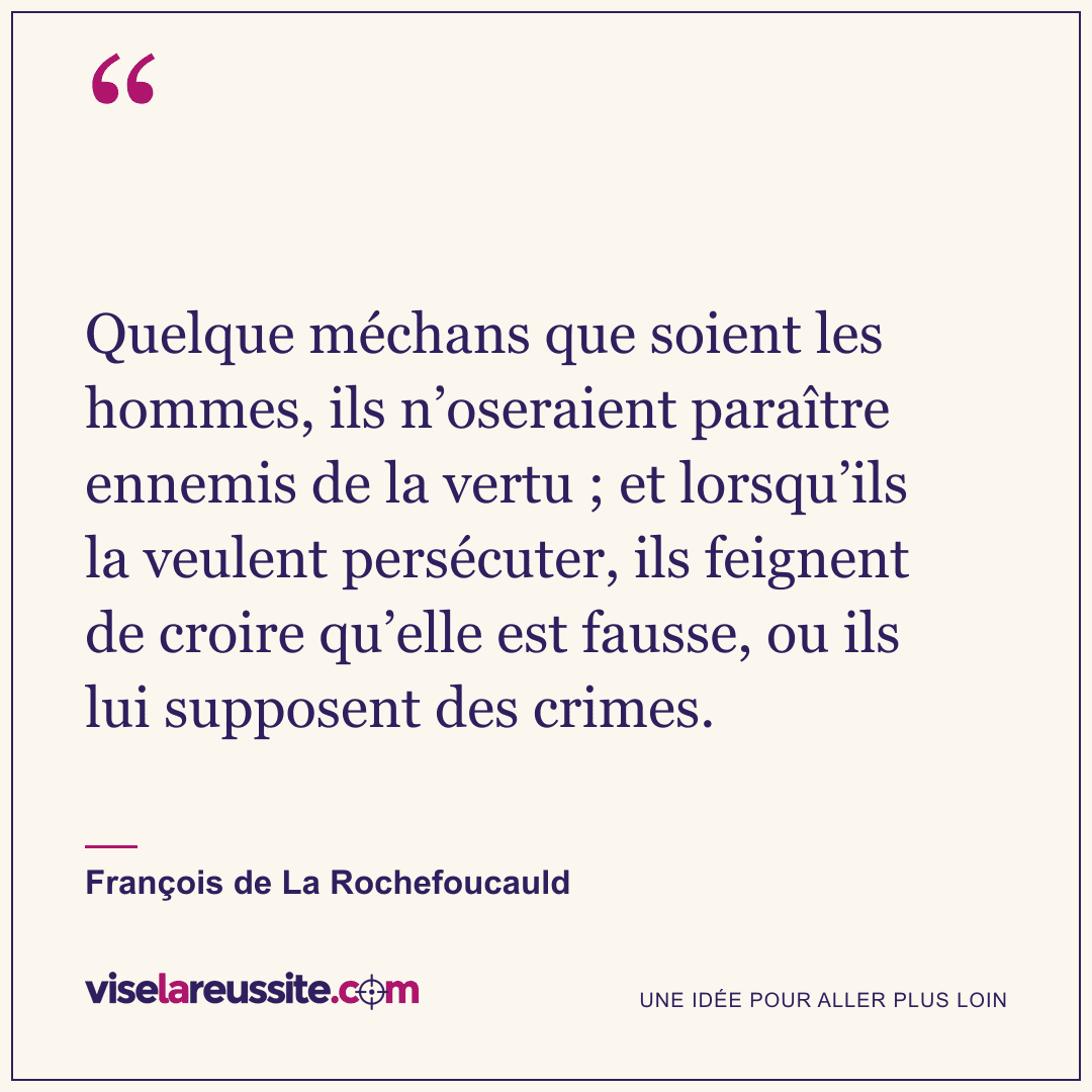 « Quelque méchans que soient les hommes, ils n’oseraient paraître ennemis de la vertu ; et lorsqu’ils la veulent persécuter, ils feignent de croire qu’elle est fausse, ou ils lui supposent des crimes. » — François de La Rochefoucauld — Vise la Réussite