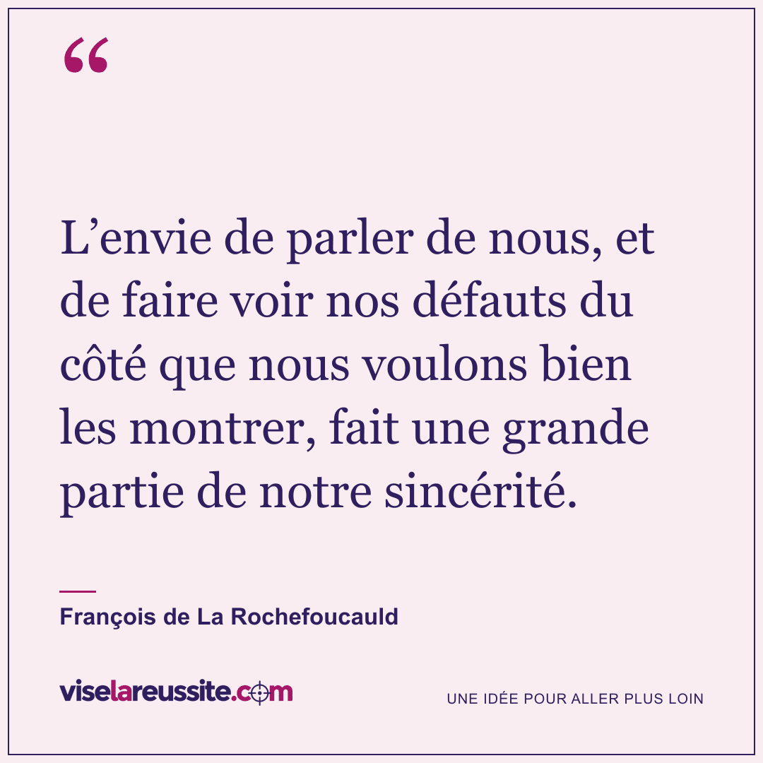 « L’envie de parler de nous, et de faire voir nos défauts du côté que nous voulons bien les montrer, fait une grande partie de notre sincérité. » — François de La Rochefoucauld — Vise la Réussite