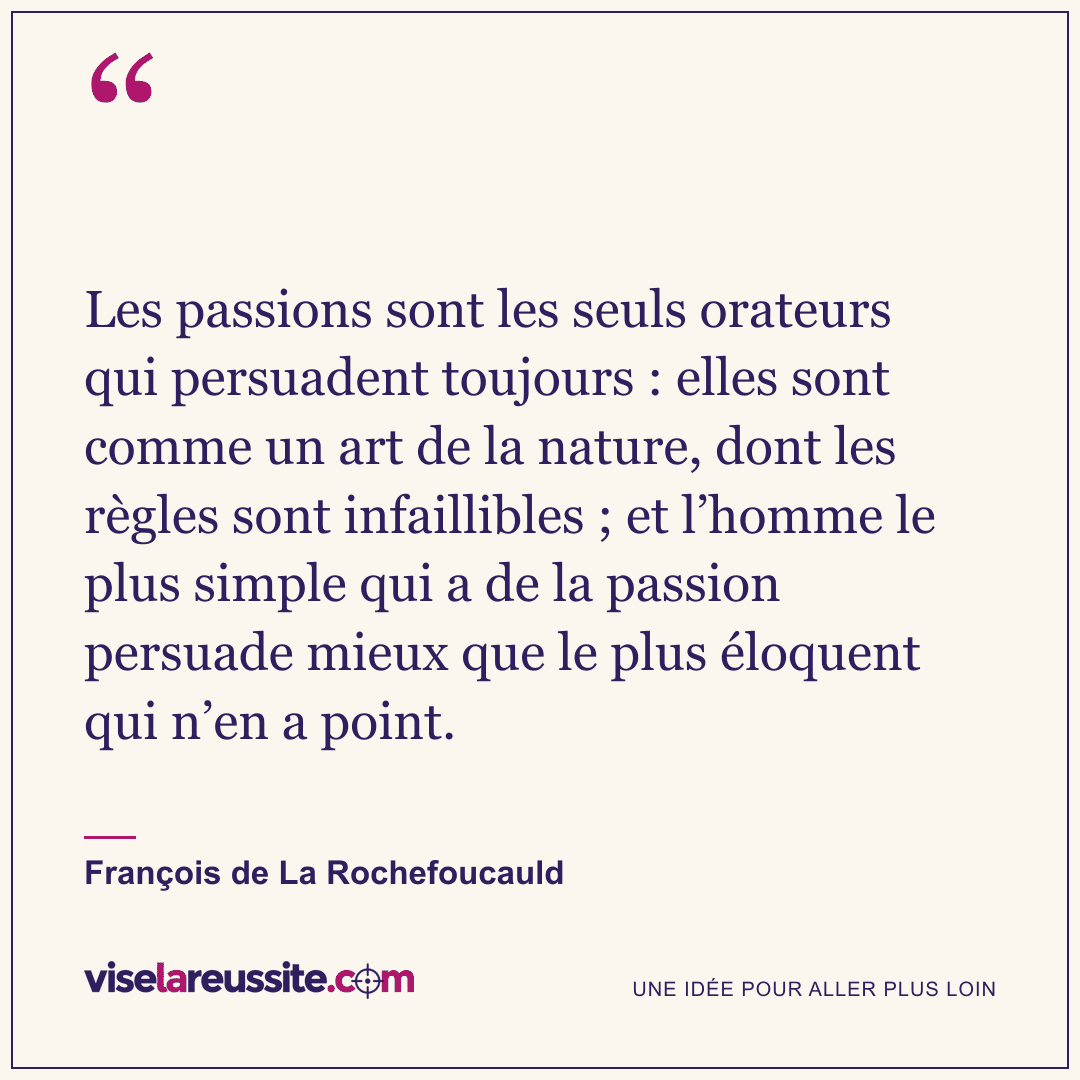 « Les passions sont les seuls orateurs qui persuadent toujours : elles sont comme un art de la nature, dont les règles sont infaillibles ; et l’homme le plus simple qui a de la passion persuade mieux que le plus éloquent qui n’en a point. » — François de La Rochefoucauld — Vise la Réussite