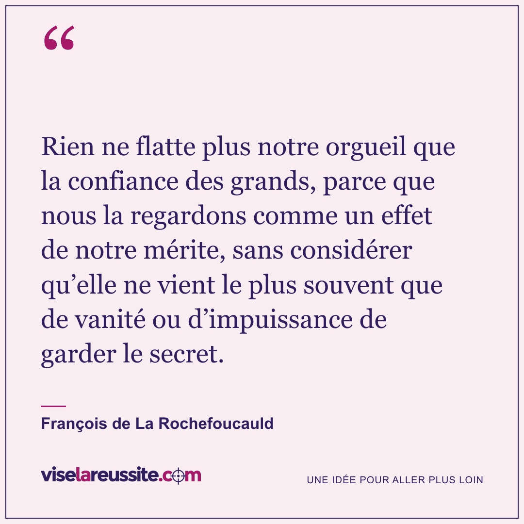 « Rien ne flatte plus notre orgueil que la confiance des grands, parce que nous la regardons comme un effet de notre mérite, sans considérer qu’elle ne vient le plus souvent que de vanité ou d’impuissance de garder le secret. » — François de La Rochefoucauld — Vise la Réussite