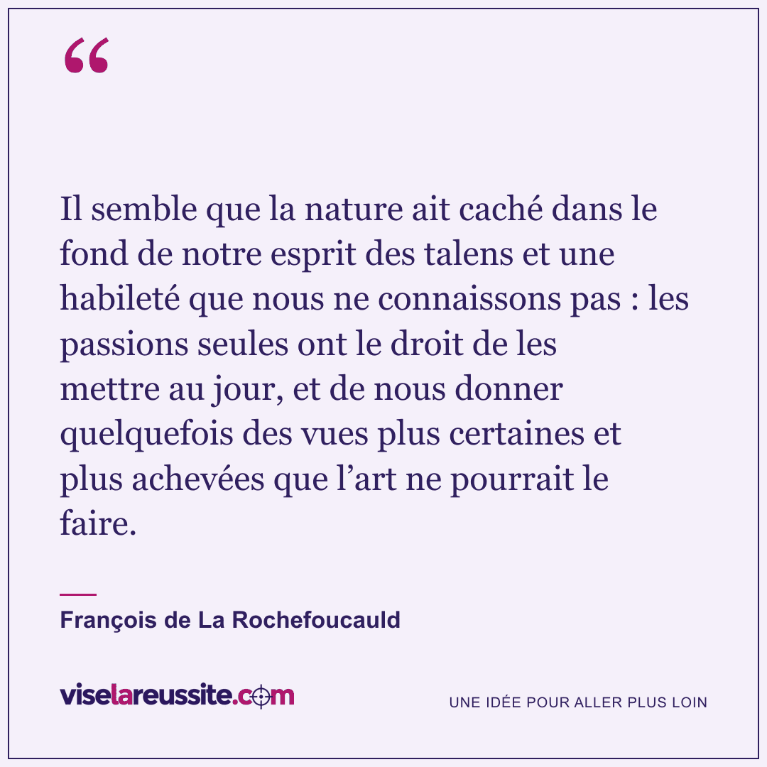 « Il semble que la nature ait caché dans le fond de notre esprit des talens et une habileté que nous ne connaissons pas : les passions seules ont le droit de les mettre au jour, et de nous donner quelquefois des vues plus certaines et plus achevées que l’art ne pourrait le faire. » — François de La Rochefoucauld — Vise la Réussite