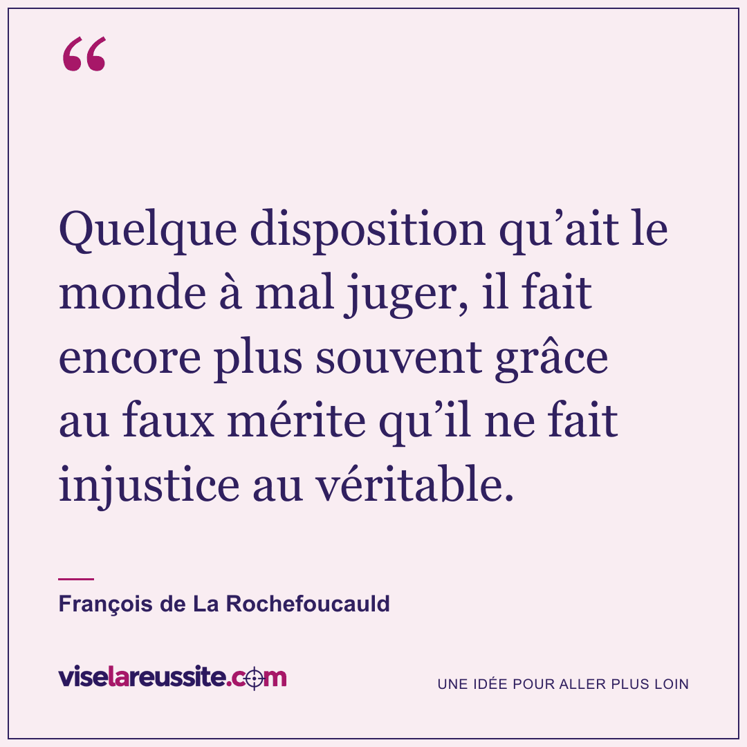 « Quelque disposition qu’ait le monde à mal juger, il fait encore plus souvent grâce au faux mérite qu’il ne fait injustice au véritable. » — François de La Rochefoucauld — Vise la Réussite