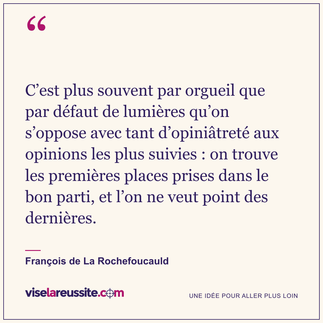 « C’est plus souvent par orgueil que par défaut de lumières qu’on s’oppose avec tant d’opiniâtreté aux opinions les plus suivies : on trouve les premières places prises dans le bon parti, et l’on ne veut point des dernières. » — François de La Rochefoucauld — Vise la Réussite