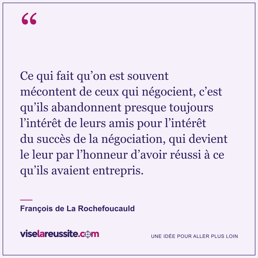 « Ce qui fait qu’on est souvent mécontent de ceux qui négocient, c’est qu’ils abandonnent presque toujours l’intérêt de leurs amis pour l’intérêt du succès de la négociation, qui devient le leur par l’honneur d’avoir réussi à ce qu’ils avaient entrepris. » — François de La Rochefoucauld — Vise la Réussite