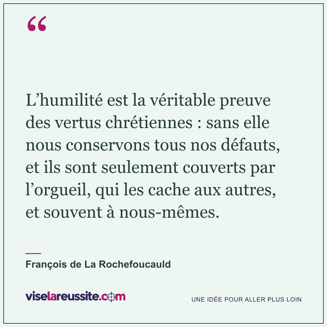 « L’humilité est la véritable preuve des vertus chrétiennes : sans elle nous conservons tous nos défauts, et ils sont seulement couverts par l’orgueil, qui les cache aux autres, et souvent à nous-mêmes. » — François de La Rochefoucauld — Vise la Réussite