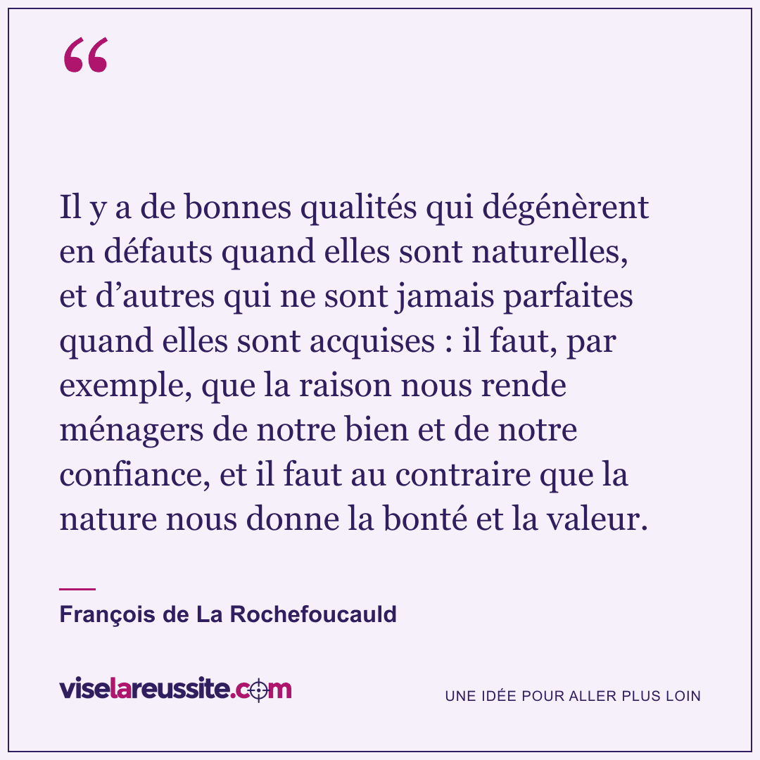 « Il y a de bonnes qualités qui dégénèrent en défauts quand elles sont naturelles, et d’autres qui ne sont jamais parfaites quand elles sont acquises : il faut, par exemple, que la raison nous rende ménagers de notre bien et de notre confiance, et il faut au contraire que la nature nous donne la bonté et la valeur. » — François de La Rochefoucauld — Vise la Réussite