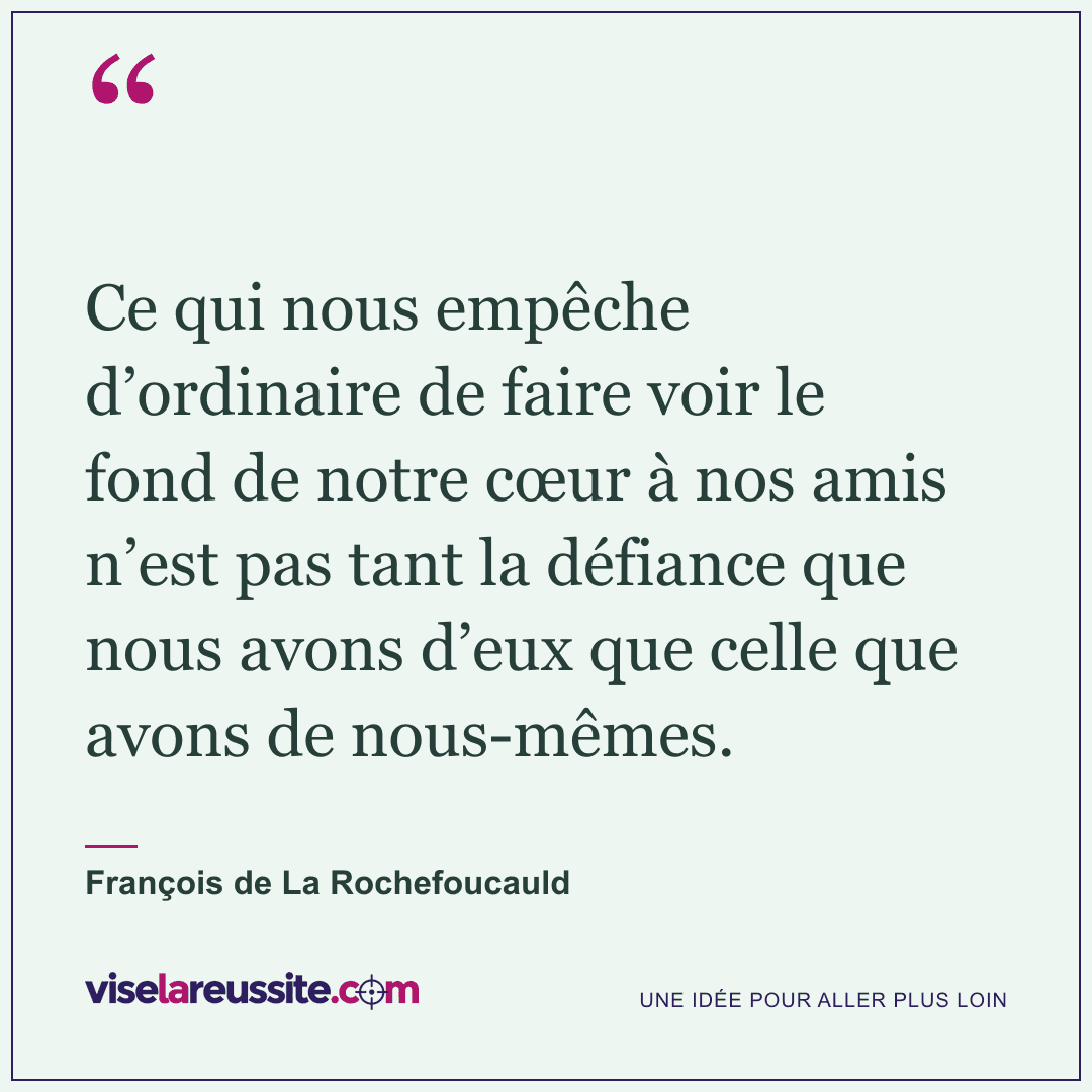 « Ce qui nous empêche d’ordinaire de faire voir le fond de notre cœur à nos amis n’est pas tant la défiance que nous avons d’eux que celle que avons de nous-mêmes. » — François de La Rochefoucauld — Vise la Réussite