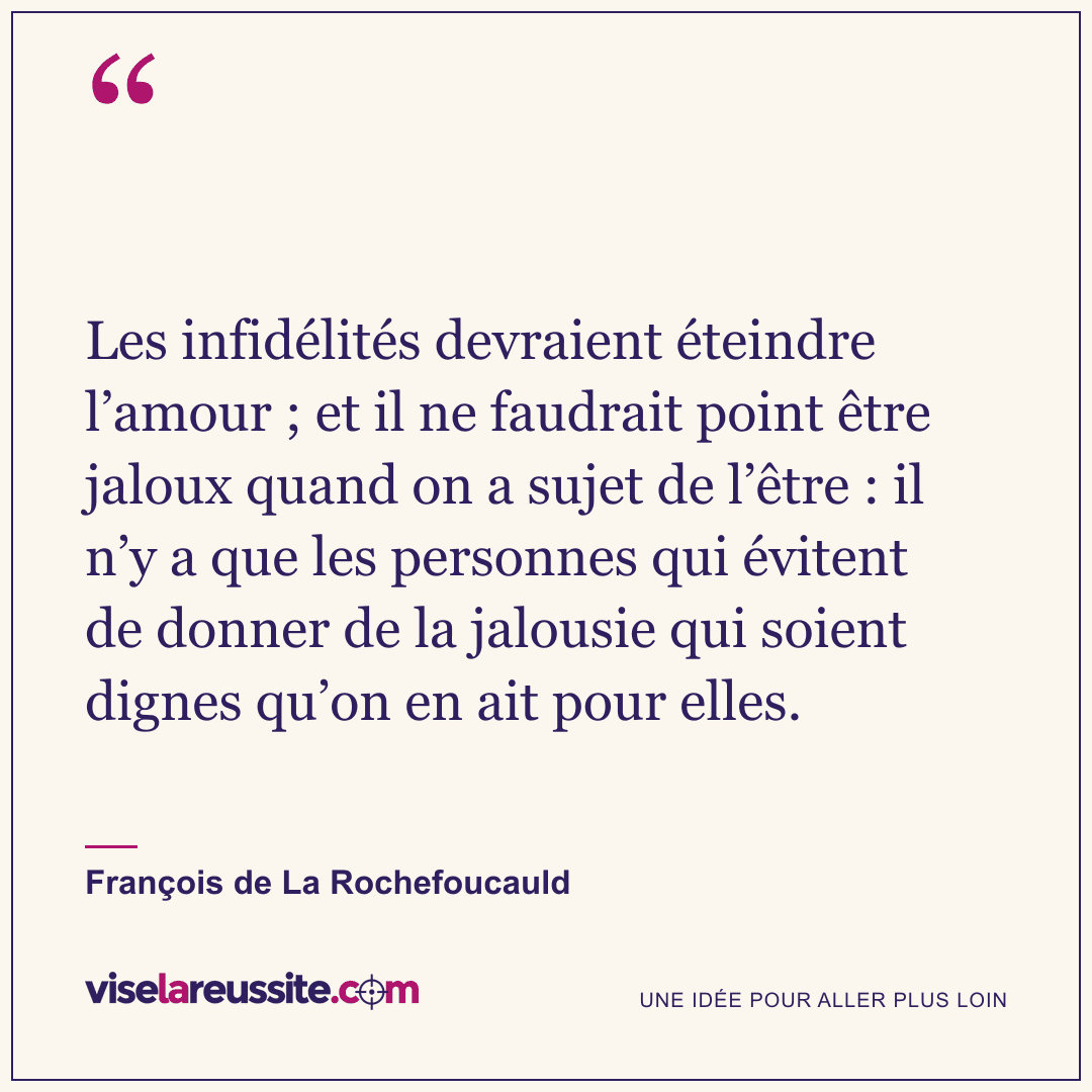 « Les infidélités devraient éteindre l’amour ; et il ne faudrait point être jaloux quand on a sujet de l’être : il n’y a que les personnes qui évitent de donner de la jalousie qui soient dignes qu’on en ait pour elles. » — François de La Rochefoucauld — Vise la Réussite