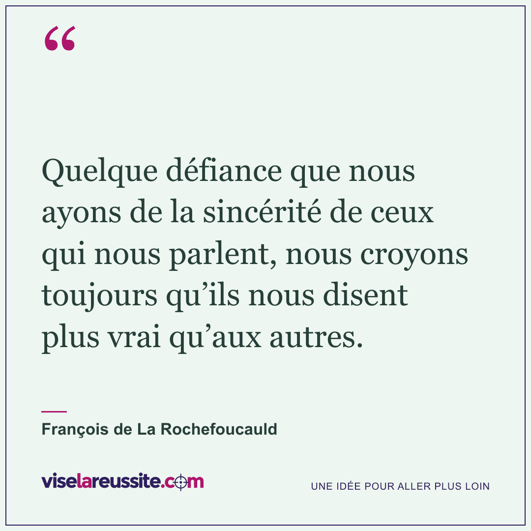 « Quelque défiance que nous ayons de la sincérité de ceux qui nous parlent, nous croyons toujours qu’ils nous disent plus vrai qu’aux autres. » — François de La Rochefoucauld — Vise la Réussite
