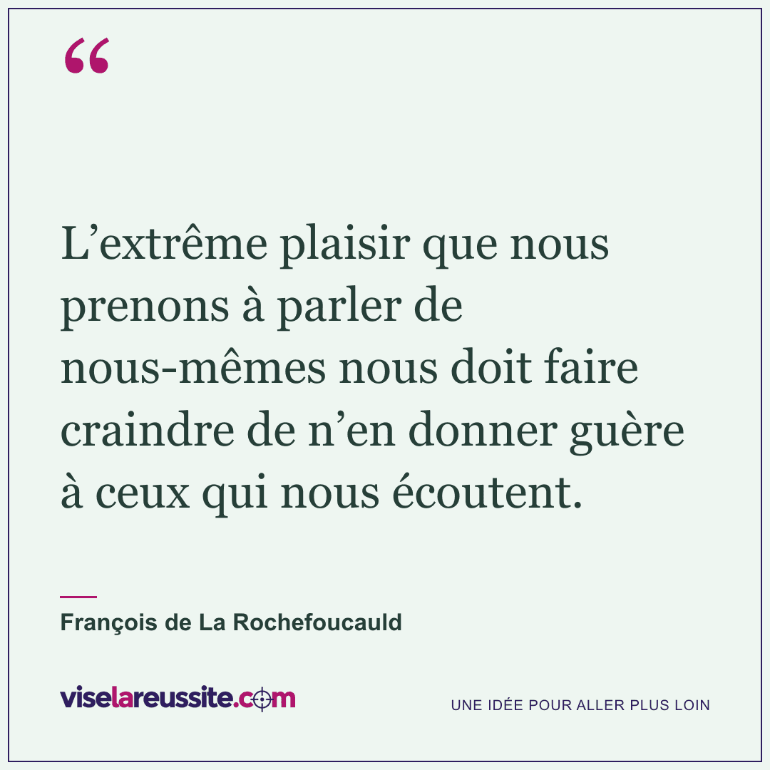 « L’extrême plaisir que nous prenons à parler de nous-mêmes nous doit faire craindre de n’en donner guère à ceux qui nous écoutent. » — François de La Rochefoucauld — Vise la Réussite