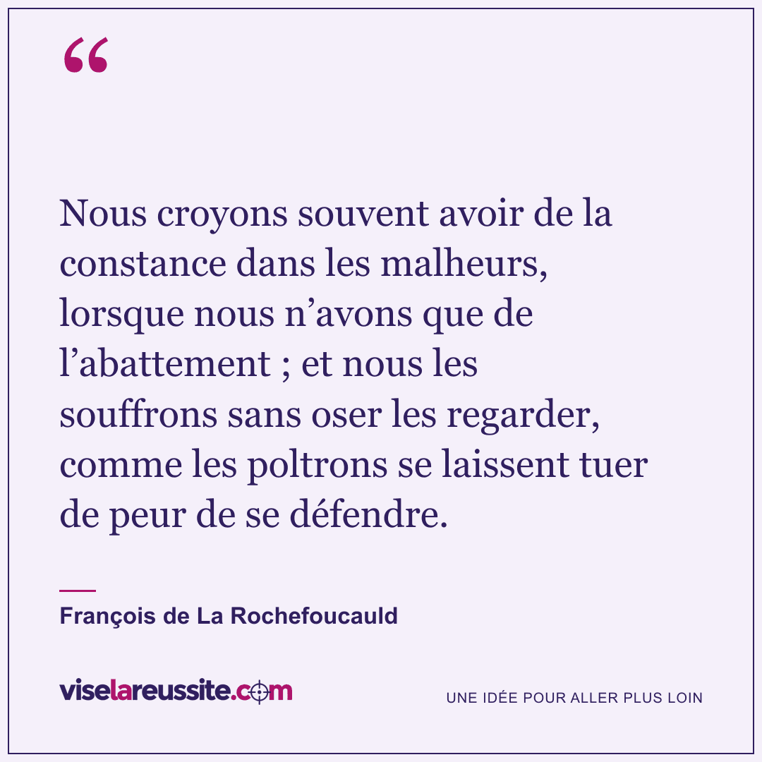 « Nous croyons souvent avoir de la constance dans les malheurs, lorsque nous n’avons que de l’abattement ; et nous les souffrons sans oser les regarder, comme les poltrons se laissent tuer de peur de se défendre. » — François de La Rochefoucauld — Vise la Réussite