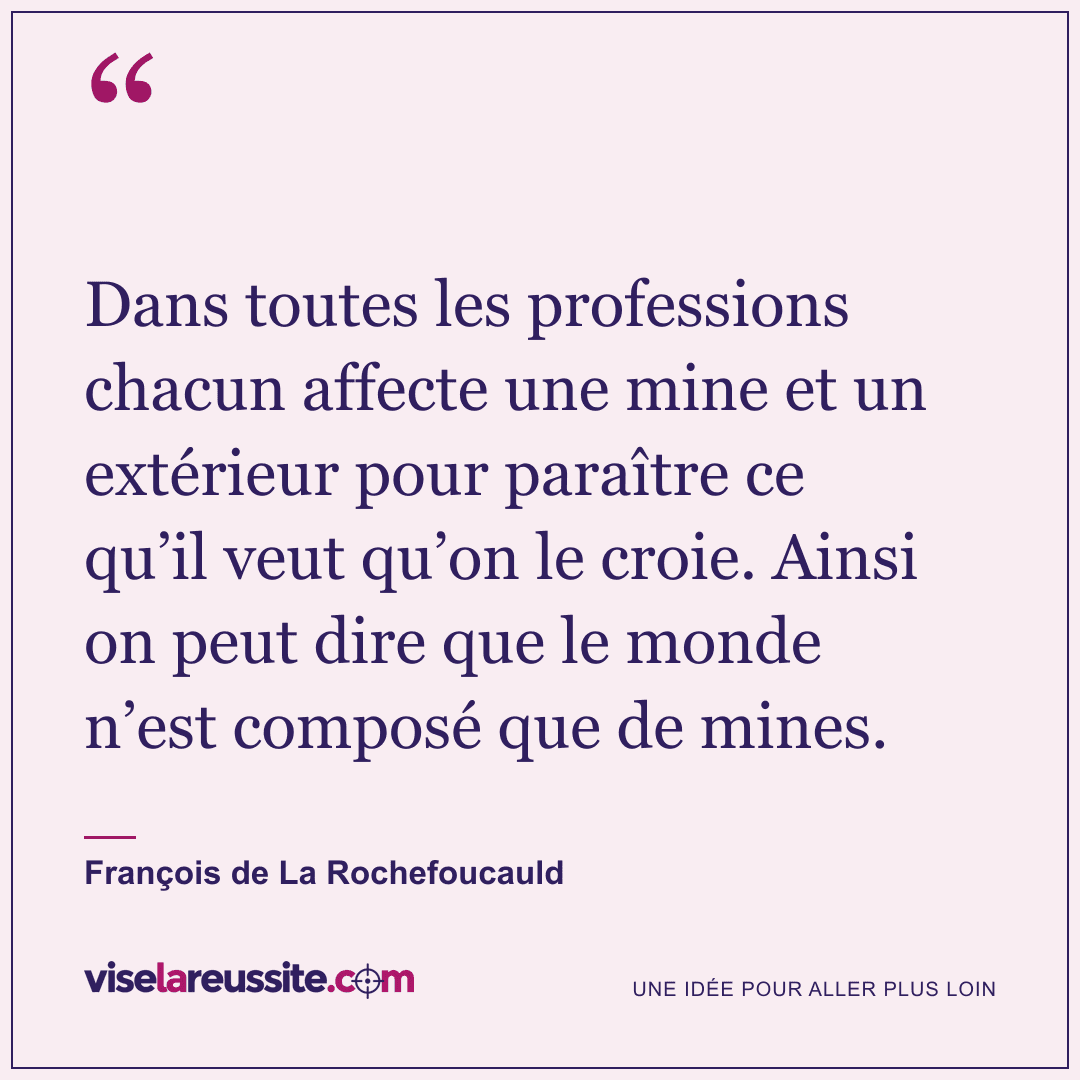 « Dans toutes les professions chacun affecte une mine et un extérieur pour paraître ce qu’il veut qu’on le croie. Ainsi on peut dire que le monde n’est composé que de mines. » — François de La Rochefoucauld — Vise la Réussite