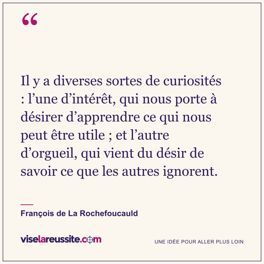 « Il y a diverses sortes de curiosités : l’une d’intérêt, qui nous porte à désirer d’apprendre ce qui nous peut être utile ; et l’autre d’orgueil, qui vient du désir de savoir ce que les autres ignorent. » — François de La Rochefoucauld — Vise la Réussite