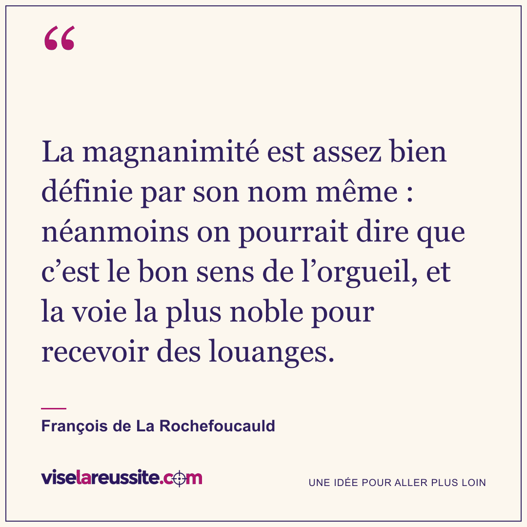 « La magnanimité est assez bien définie par son nom même : néanmoins on pourrait dire que c’est le bon sens de l’orgueil, et la voie la plus noble pour recevoir des louanges. » — François de La Rochefoucauld — Vise la Réussite