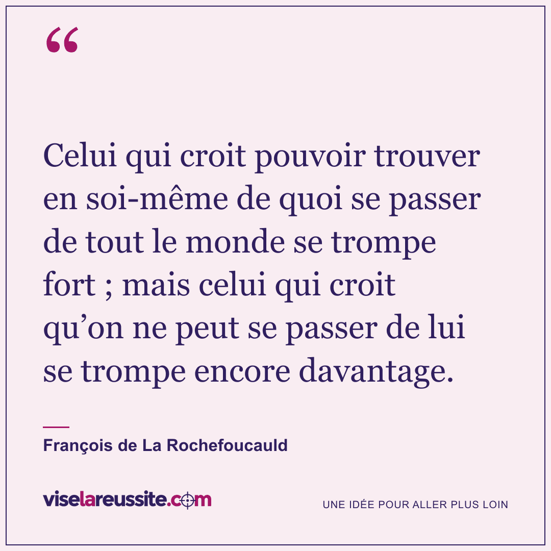 « Celui qui croit pouvoir trouver en soi-même de quoi se passer de tout le monde se trompe fort ; mais celui qui croit qu’on ne peut se passer de lui se trompe encore davantage. » — François de La Rochefoucauld — Vise la Réussite